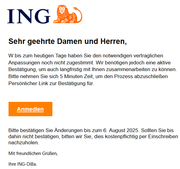 Sehr geehrte Damen und Herren,   W bis zum heutigen Tage haben Sie den notwendigen vertraglichen Anpassungen noch nicht zugestimmt. Wir benötigen jedoch eine aktive Bestätigung, um auch langfristig mit Ihnen zusammenarbeiten zu können. Bitte nehmen Sie sich 5 Minuten Zeit, um den Prozess abzuschließen Persönlicher Link zur Bestätigung für.       Anmedlen   Bitte bestätigen Sie Änderungen bis zum 6. August 2025. Sollten Sie bis dahin nicht bestätigen, bitten wir Sie, dies kostenpflichtig per Einschreiben nachzuholen. Mit freundlichen Grüßen, Ihre ІNG-DіВа.