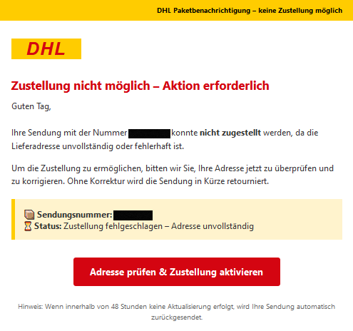 DHL Paketbenachrichtigung – keine Zustellung möglich DHL Zustellung nicht möglich – Aktion erforderlich  Guten Tag,  Ihre Sendung mit der Nummer XXXXX konnte nicht zugestellt werden, da die Lieferadresse unvollständig oder fehlerhaft ist.  Um die Zustellung zu ermöglichen, bitten wir Sie, Ihre Adresse jetzt zu überprüfen und zu korrigieren. Ohne Korrektur wird die Sendung in Kürze retourniert.  Sendungsnummer: XXXXX Status: Zustellung fehlgeschlagen – Adresse unvollständig  Adresse prüfen & Zustellung aktivieren  Hinweis: Wenn innerhalb von 48 Stunden keine Aktualisierung erfolgt, wird Ihre Sendung automatisch zurückgesendet.