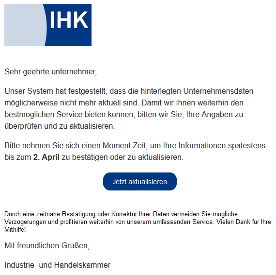 Sehr geehrte unternehmer,  Unser System hat festgestellt, dass die hinterlegten Unternehmensdaten möglicherweise nicht mehr aktuell sind. Damit wir Ihnen weiterhin den bestmöglichen Service bieten können, bitten wir Sie, Ihre Angaben zu überprüfen und zu aktualisieren.  Bitte nehmen Sie sich einen Moment Zeit, um Ihre Informationen spätestens bis zum 2. April zu bestätigen oder zu aktualisieren. Jetzt aktualisieren  Durch eine zeitnahe Bestätigung oder Korrektur Ihrer Daten vermeiden Sie mögliche Verzögerungen und profitieren weiterhin von unserem umfassenden Service. Vielen Dank für Ihre Mithilfe!  Mit freundlichen Grüßen,  Industrie- und Handelskammer 