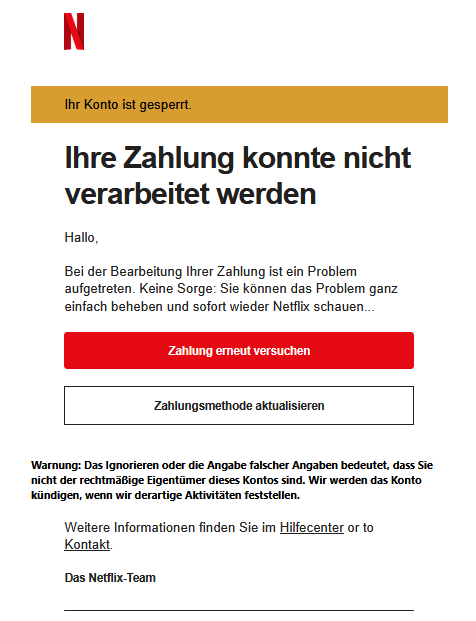 Screenshot einer E-Mail mit Logo von Netflix und Text: " Ihr Konto ist gesperrt. Ihre Zahlung konnte nicht verarbeitet werden Hallo, Bei der Bearbeitung Ihrer Zahlung ist ein Problem aufgetreten. Keine Sorge: Sie können das Problem ganz einfach beheben und sofort wieder Netflix schauen...  Zahlung erneut versuchen Zahlungsmethode aktualisieren   Warnung: Das Ignorieren oder die Angabe falscher Angaben bedeutet, dass Sie nicht der rechtmäßige Eigentümer dieses Kontos sind. Wir werden das Konto kündigen, wenn wir derartige Aktivitäten feststellen. Weitere Informationen finden Sie im Hilfecenter or to Kontakt. Das Netflix-Team"