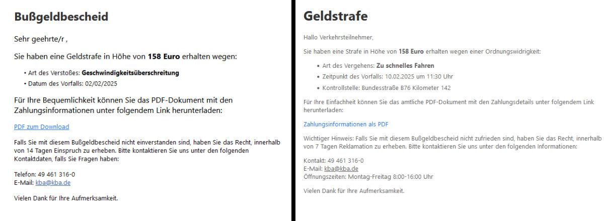Screenshots zweier E-Mails. Text der ersten: "Bußgeldbescheid Sehr geehrte/r , Sie haben eine Geldstrafe in Höhe von 158 Euro erhalten wegen: • Art des Verstoßes: Geschwindigkeitsüberschreitung • Datum des Vorfalls: 02/02/2025 Für Ihre Bequemlichkeit können Sie das PDF-Dokument mit den Zahlungsinformationen unter folgendem Link herunterladen: PDF zum Download Falls Sie mit diesem Bußgeldbescheid nicht einverstanden sind, haben Sie das Recht, innerhalb von 14 Tagen Einspruch zu erheben. Bitte kontaktieren Sie uns unter den folgenden Kontaktdaten, falls Sie Fragen haben: Telefon: 49 461 316-0 E-Mail: kba@kba.de Vielen Dank für Ihre Aufmerksamkeit." Text der zweiten: " Geldstrafe Hallo Verkehrsteilnehmer, Sie haben eine Strafe in Höhe von 158 Euro erhalten wegen einer Ordnungswidrigkeit: Art des Vergehens: Zu schnelles Fahren Zeitpunkt des Vorfalls: 10.02.2025 um 11:30 Uhr Kontrollstelle: Bundesstraße B76 Kilometer 142 Für Ihre Einfachheit können Sie das amtliche PDF-Dokument mit den Zahlungsdetails unter folgendem Link herunterladen: Zahlungsinformationen als PDF Wichtiger Hinweis: Falls Sie mit diesem Bußgeldbescheid nicht zufrieden sind, haben Sie das Recht, innerhalb von 7 Tagen Reklamation zu erheben. Bitte kontaktieren Sie uns unter den folgenden Informationen: Kontakt: 49 461 316-0 E-Mail: kba@kba.de Öffnungszeiten: Montag-Freitag 8:00-16:00 Uhr Vielen Dank für Ihre Aufmerksamkeit."