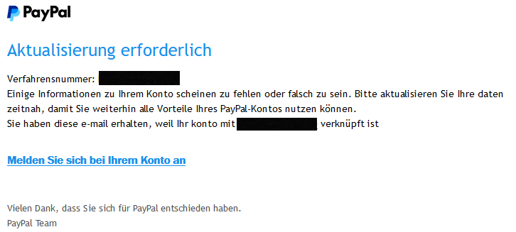 Aktualisierung erforderlich  Verfahrensnummer: <beliebige Verfahrensnummer>  Einige Informationen zu Ihrem Konto scheinen zu fehlen oder falsch zu sein. Bitte aktualisieren Sie Ihre daten zeitnah, damit Sie weiterhin alle Vorteile Ihres PayPal-Kontos nutzen können.  Sie haben diese e-mail erhalten, weil Ihr konto mit <geschwärzte Mailadresse> verknüpft ist  Melden Sie sich bei Ihrem Konto an   Vielen Dank, dass Sie sich für PayPal entschieden haben. PayPal Team
