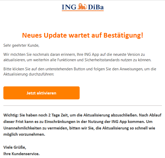 Neues Update wartet auf Bestätigung! Sehr geehrter Kunde,   Wir möchten Sie nochmals daran erinnern, Ihre ING App auf die neueste Version zu aktualisieren, um weiterhin alle Funktionen und Sicherheitsstandards nutzen zu können.   Bitte klicken Sie auf den untenstehenden Button und folgen Sie den Anweisungen, um die Aktualisierung durchzuführen: Jetzt aktivieren  Wichtig: Sie haben noch 2 Tage Zeit, um die Aktualisierung abzuschließen. Nach Ablauf dieser Frist kann es zu Einschränkungen in der Nutzung der ING App kommen. Um Unannehmlichkeiten zu vermeiden, bitten wir Sie, die Aktualisierung so schnell wie möglich vorzunehmen.  Viele Grüße, Ihre Kundenservice.  
                                <font size=