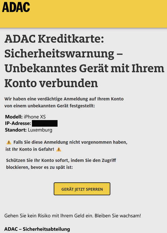 ADAC  ADAC Kreditkarte: Sicherheitswarnung – Unbekanntes Gerät mit Ihrem Konto verbunden  Wir haben eine verdächtige Anmeldung auf Ihrem Konto von einem unbekannten Gerät festgestellt:  Modell: iPhone XS IP-Adresse: XX.XXX.XXX Standort: Luxemburg  Falls Sie diese Anmeldung nicht vorgenommen haben, ist Ihr Konto in Gefahr!  Schützen Sie Ihr Konto sofort, indem Sie den Zugriff blockieren, bevor es zu spät ist:  GERÄT JETZT SPERREN  Gehen Sie kein Risiko mit Ihrem Geld ein. Bleiben Sie wachsam!  ADAC – Sicherheitsabteilung