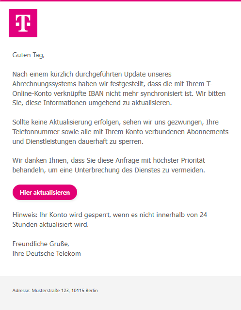 Screenshot einer E-Mail mit Logo der Telekom und Text: "         Guten Tag,  Nach einem kürzlich durchgeführten Update unseres Abrechnungssystems haben wir festgestellt, dass die mit Ihrem T-Online-Konto verknüpfte IBAN nicht mehr synchronisiert ist. Wir bitten Sie, diese Informationen umgehend zu aktualisieren.  Sollte keine Aktualisierung erfolgen, sehen wir uns gezwungen, Ihre Telefonnummer sowie alle mit Ihrem Konto verbundenen Abonnements und Dienstleistungen dauerhaft zu sperren.  Wir danken Ihnen, dass Sie diese Anfrage mit höchster Priorität behandeln, um eine Unterbrechung des Dienstes zu vermeiden.  Hier aktualisieren  Hinweis: Ihr Konto wird gesperrt, wenn es nicht innerhalb von 24 Stunden aktualisiert wird.  Freundliche Grüße, Ihre Deutsche Telekom   Adresse: Musterstraße 123, 10115 Berlin"