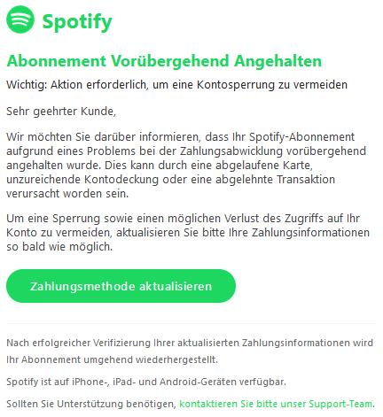 Abonnement Vorübergehend Angehalten Wichtig: Aktion erforderlich, um eine Kontosperrung zu vermeiden  Sehr geehrter Kunde,  Wir möchten Sie darüber informieren, dass Ihr Spotify-Abonnement aufgrund eines Problems bei der Zahlungsabwicklung vorübergehend angehalten wurde. Dies kann durch eine abgelaufene Karte, unzureichende Kontodeckung oder eine abgelehnte Transaktion verursacht worden sein.  Um eine Sperrung sowie einen möglichen Verlust des Zugriffs auf Ihr Konto zu vermeiden, aktualisieren Sie bitte Ihre Zahlungsinformationen so bald wie möglich. Zahlungsmethode aktualisieren  Nach erfolgreicher Verifizierung Ihrer aktualisierten Zahlungsinformationen wird Ihr Abonnement umgehend wiederhergestellt.  Spotify ist auf iPhone-, iPad- und Android-Geräten verfügbar.  Sollten Sie Unterstützung benötigen, kontaktieren Sie bitte unser Support-Team.