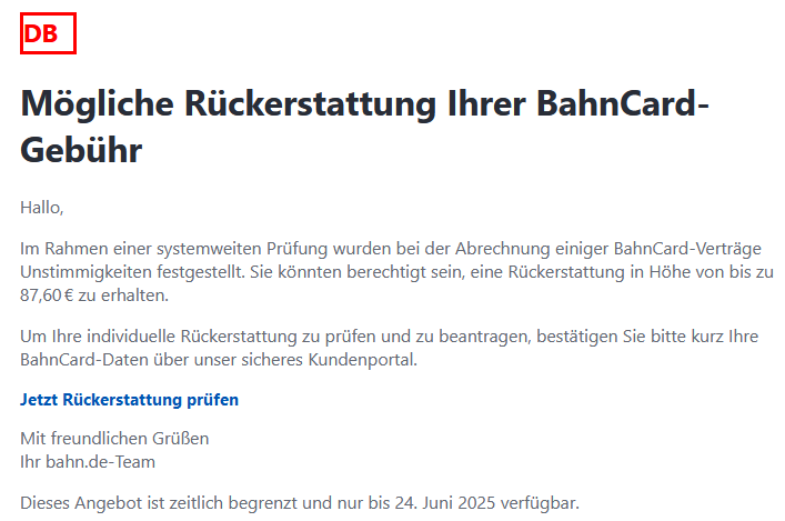 Mögliche Rückerstattung Ihrer BahnCard-Gebühr Hallo, Im Rahmen einer systemweiten Prüfung wurden bei der Abrechnung einiger BahnCard-Verträge Unstimmigkeiten festgestellt. Sie könnten berechtigt sein, eine Rückerstattung in Höhe von bis zu 87,60 € zu erhalten. Um Ihre individuelle Rückerstattung zu prüfen und zu beantragen, bestätigen Sie bitte kurz Ihre BahnCard-Daten über unser sicheres Kundenportal. Jetzt Rückerstattung prüfen  Mit freundlichen Grüßen Ihr bahn.de-Team Dieses Angebot ist zeitlich begrenzt und nur bis 24. Juni 2025 verfügbar.