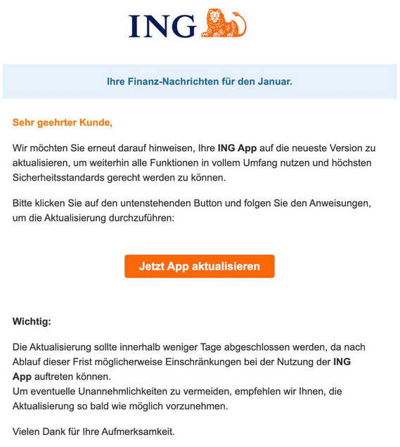 ING Ihre Finanz-Nachrichten für den Januar.  Sehr geehrter Kunde,  Wir möchten Sie erneut darauf hinweisen, Ihre ING App auf die neueste Version zu aktualisieren, um weiterhin alle Funktionen in vollem Umfang nutzen und höchsten Sicherheitsstandards gerecht werden zu können.  Bitte klicken Sie auf den untenstehenden Button und folgen Sie den Anweisungen, um die Aktualisierung durchzuführen:  Jetzt App aktualisieren  Wichtig: Die Aktualisierung sollte innerhalb weniger Tage abgeschlossen werden, da nach Ablauf dieser Frist möglicherweise Einschränkungen bei der Nutzung der ING App auftreten können. Um eventuelle Unannehmlichkeiten zu vermeiden, empfehlen wir Ihnen, die Aktualisierung so bald wie möglich vorzunehmen.  Vielen Dank für Ihre Aufmerksamkeit.