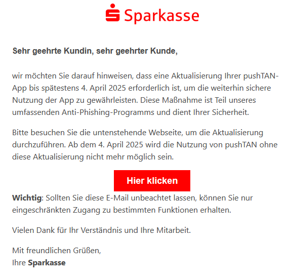  Sehr geehrte Kundin, sehr geehrter Kunde,  wir möchten Sie darauf hinweisen, dass eine Aktualisierung Ihrer pushTAN-App bis spätestens 4. April 2025 erforderlich ist, um die weiterhin sichere Nutzung der App zu gewährleisten. Diese Maßnahme ist Teil unseres umfassenden Anti-Phishing-Programms und dient Ihrer Sicherheit.  Bitte besuchen Sie die untenstehende Webseite, um die Aktualisierung durchzuführen. Ab dem 4. April 2025 wird die Nutzung von pushTAN ohne diese Aktualisierung nicht mehr möglich sein. Hier klicken  Wichtig: Sollten Sie diese E-Mail unbeachtet lassen, können Sie nur eingeschränkten Zugang zu bestimmten Funktionen erhalten.  Vielen Dank für Ihr Verständnis und Ihre Mitarbeit.  Mit freundlichen Grüßen, Ihre Sparkasse