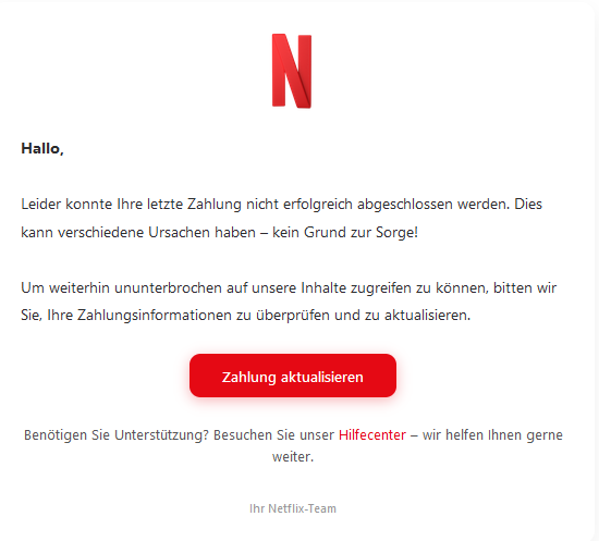 Screenshot einer E-Mail mit Logo von Netflix und Text: " Netflix Logo Hallo,  Leider konnte Ihre letzte Zahlung nicht erfolgreich abgeschlossen werden. Dies kann verschiedene Ursachen haben – kein Grund zur Sorge!  Um weiterhin ununterbrochen auf unsere Inhalte zugreifen zu können, bitten wir Sie, Ihre Zahlungsinformationen zu überprüfen und zu aktualisieren. Zahlung aktualisieren Benötigen Sie Unterstützung? Besuchen Sie unser Hilfecenter – wir helfen Ihnen gerne weiter. Ihr Netflix-Team"