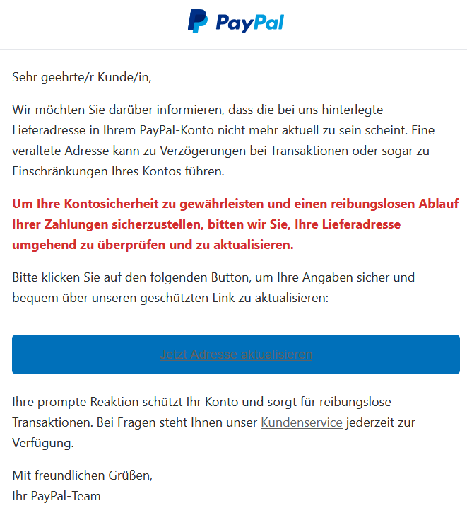 Sehr geehrte/r Kunde/in, Wir möchten Sie darüber informieren, dass die bei uns hinterlegte Lieferadresse in Ihrem PayPal-Konto nicht mehr aktuell zu sein scheint. Eine veraltete Adresse kann zu Verzögerungen bei Transaktionen oder sogar zu Einschränkungen Ihres Kontos führen. Um Ihre Kontosicherheit zu gewährleisten und einen reibungslosen Ablauf Ihrer Zahlungen sicherzustellen, bitten wir Sie, Ihre Lieferadresse umgehend zu überprüfen und zu aktualisieren. Bitte klicken Sie auf den folgenden Button, um Ihre Angaben sicher und bequem über unseren geschützten Link zu aktualisieren: Jetzt Adresse aktualisieren  Ihre prompte Reaktion schützt Ihr Konto und sorgt für reibungslose Transaktionen. Bei Fragen steht Ihnen unser Kundenservice jederzeit zur Verfügung. Mit freundlichen Grüßen, Ihr PayPal-Team