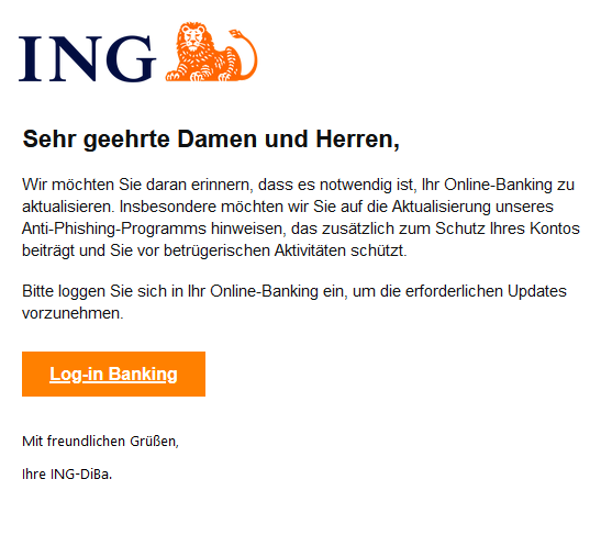 Screenshot einer E-Mail mit Logo der ING und Text:   Sehr geehrte Damen und Herren,     Wir möchten Sie daran erinnern, dass es notwendig ist, Ihr Online-Banking zu aktualisieren. Insbesondere möchten wir Sie auf die Aktualisierung unseres Anti-Phishing-Programms hinweisen, das zusätzlich zum Schutz Ihres Kontos beiträgt und Sie vor betrügerischen Aktivitäten schützt.     Bitte loggen Sie sich in Ihr Online-Banking ein, um die erforderlichen Updates vorzunehmen.        Log-in Banking     Mit freundlichen Grüßen,  Ihre ІNG-DіВа."