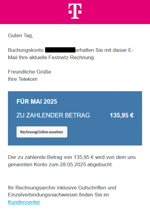 Screenshot einer E-Mail mit Logo der Telekom und Text: "Guten Tag,  Buchungskonto 5604033344 erhalten Sie mit dieser E-Mail Ihre aktuelle Festnetz-Rechnung.  Freundliche Grüße Ihre Telekom   	  	    	FÜR MAI 2025 	      	ZU ZAHLENDER BETRAG 	 135,95 € 	      	Rechnung Online ansehen 	    Der zu zahlende Betrag von 135,95 € wird von dem uns genannten Konto zum 28.05.2025 abgebucht. Ihr Rechnungsarchiv inklusive Gutschriften und Einzelverbindungsnachweisen finden Sie im Kundencenter "