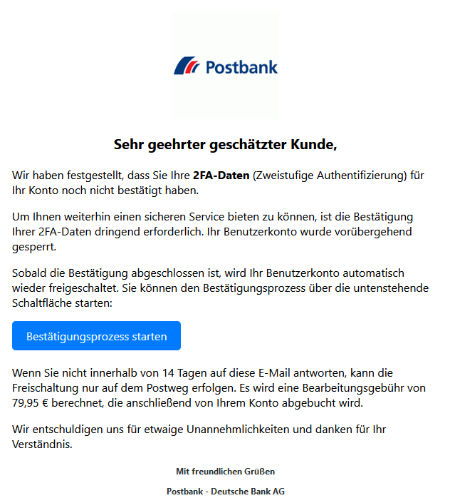 Screenshot einer E-Mail mit Logo der Postbank und Text: " Postbank Logo Sehr geehrter geschätzter Kunde,  Wir haben festgestellt, dass Sie Ihre 2FA-Daten (Zweistufige Authentifizierung) für Ihr Konto noch nicht bestätigt haben.  Um Ihnen weiterhin einen sicheren Service bieten zu können, ist die Bestätigung Ihrer 2FA-Daten dringend erforderlich. Ihr Benutzerkonto wurde vorübergehend gesperrt.  Sobald die Bestätigung abgeschlossen ist, wird Ihr Benutzerkonto automatisch wieder freigeschaltet. Sie können den Bestätigungsprozess über die untenstehende Schaltfläche starten: Bestätigungsprozess starten  Wenn Sie nicht innerhalb von 14 Tagen auf diese E-Mail antworten, kann die Freischaltung nur auf dem Postweg erfolgen. Es wird eine Bearbeitungsgebühr von 79,95 € berechnet, die anschließend von Ihrem Konto abgebucht wird.  Wir entschuldigen uns für etwaige Unannehmlichkeiten und danken für Ihr Verständnis.  Mit freundlichen Grüßen  Postbank - Deutsche Bank AG"