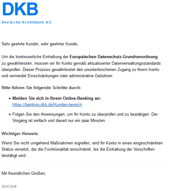 DKB Deutsche Kreditbank AG  Sehr geehrte Kundin, sehr geehrter Kunde,  Um die kontinuierliche Einhaltung der Europäischen Datenschutz-Grundverordnung zu gewährleisten, müssen wir Ihr Konto gemäß aktualisierter Datenverwaltungsstandards überprüfen. Dieser Prozess gewährleistet den ununterbrochenen Zugang zu Ihrem Konto und vermeidet Einschränkungen oder administrative Gebühren.  Bitte führen Sie folgende Schritte durch:      Melden Sie sich in Ihrem Online-Banking an:     "Verlinkung"      Folgen Sie den Anweisungen, um Ihr Konto zu überprüfen und zu bestätigen. Der Vorgang ist einfach und dauert nur ein paar Minuten.  Wichtiger Hinweis:  Wenn Sie nicht umgehend Maßnahmen ergreifen, wird Ihr Konto in einen eingeschränkten Status versetzt, der die Funktionalität einschränkt, bis die Einhaltung der Vorschriften bestätigt wird.  Mit freundlichen Grüßen, 2025 DKB