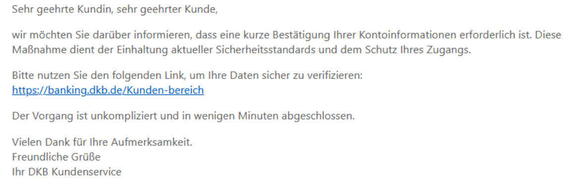 Sehr geehrte Kundin, sehr geehrter Kunde,   wir möchten Sie darüber informieren, dass eine kurze Bestätigung Ihrer Kontoinformationen erforderlich ist. Diese Maßnahme dient der Einhaltung aktueller Sicherheitsstandards und dem Schutz Ihres Zugangs.   Bitte nutzen Sie den folgenden Link, um Ihre Daten sicher zu verifizieren: https://banking.dkb.de/Kunden-bereich   Der Vorgang ist unkompliziert und in wenigen Minuten abgeschlossen.   Vielen Dank für Ihre Aufmerksamkeit. Freundliche Grüße Ihr DKB Kundenservice