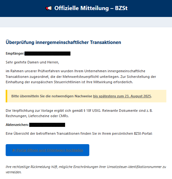  📢 Offizielle Mitteilung – BZSt Überprüfung innergemeinschaftlicher Transaktionen  Empfänger:  Sehr geehrte Damen und Herren,  im Rahmen unserer Prüfverfahren wurden Ihrem Unternehmen innergemeinschaftliche Transaktionen zugeordnet, die der Mehrwertsteuerpflicht unterliegen. Zur Sicherstellung der Einhaltung der europäischen Steuerrichtlinien ist Ihre Mitwirkung erforderlich. Bitte übermitteln Sie die notwendigen Nachweise bis spätestens zum 23. August 2025.  Die Verpflichtung zur Vorlage ergibt sich gemäß § 18f UStG. Relevante Dokumente sind z. B. Rechnungen, Lieferscheine oder CMRs.  Aktenzeichen:   Eine Übersicht der betroffenen Transaktionen finden Sie in Ihrem persönlichen BZSt-Portal: ➤ Portal öffnen und Unterlagen hochladen  Ihre rechtzeitige Rückmeldung hilft, mögliche Einschränkungen Ihrer Umsatzsteuer-Identifikationsnummer zu vermeiden.