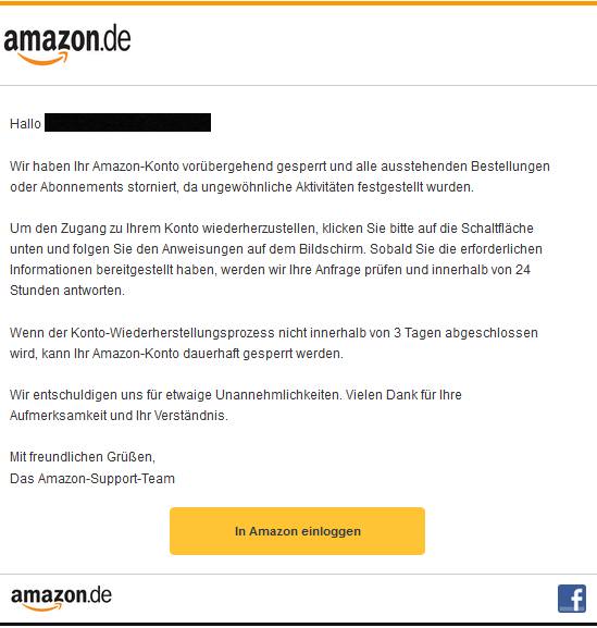 Hallo XXXXX,  Wir haben Ihr Amazon-Konto vorübergehend gesperrt und alle ausstehenden Bestellungen oder Abonnements storniert, da ungewöhnliche Aktivitäten festgestellt wurden.  Um den Zugang zu Ihrem Konto wiederherzustellen, klicken Sie bitte auf die Schaltfläche unten und folgen Sie den Anweisungen auf dem Bildschirm. Sobald Sie die erforderlichen Informationen bereitgestellt haben, werden wir Ihre Anfrage prüfen und innerhalb von 24 Stunden antworten.  Wenn der Konto-Wiederherstellungsprozess nicht innerhalb von 3 Tagen abgeschlossen wird, kann Ihr Amazon-Konto dauerhaft gesperrt werden.  Wir entschuldigen uns für etwaige Unannehmlichkeiten. Vielen Dank für Ihre Aufmerksamkeit und Ihr Verständnis.  Mit freundlichen Grüßen, Das Amazon-Support-Team In Amazon einloggen