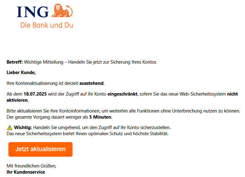Betreff: Wichtige Mitteilung – Handeln Sie jetzt zur Sicherung Ihres Kontos Lieber Kunde, Ihre Kontenaktualisierung ist derzeit ausstehend. Ab dem 18.07.2025 wird der Zugriff auf Ihr Konto eingeschränkt, sofern Sie das neue Web-Sicherheitssystem nicht aktivieren. Bitte aktualisieren Sie Ihre Kontoinformationen, um weiterhin alle Funktionen ohne Unterbrechung nutzen zu können. Der gesamte Vorgang dauert weniger als 5 Minuten. ⚠️ Wichtig: Handeln Sie umgehend, um den Zugriff auf Ihr Konto sicherzustellen. Das neue Sicherheitssystem bietet Ihnen optimalen Schutz und höchste Stabilität.    Mit freundlichen Grüßen, Ihr Kundenservice