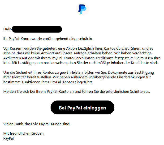 Hallo XY,  Ihr PayPal-Konto wurde vorübergehend eingeschränkt.  Vor Kurzem wurden Sie gebeten, eine Aktion bezüglich Ihres Kontos durchzuführen, und es scheint, dass wir keine Antwort auf unsere Anfrage erhalten haben. Wir haben verdächtige Aktivitäten auf der mit Ihrem PayPal-Konto verknüpften Kreditkarte festgestellt. Sie müssen Ihre Identität bestätigen, um nachzuweisen, dass Sie der rechtmäßige Inhaber der Kreditkarte sind.  Um die Sicherheit Ihres Kontos zu gewährleisten, bitten wir Sie, Dokumente zur Bestätigung Ihrer Identität bereitzustellen. Wir haben außerdem vorübergehende Einschränkungen für bestimmte Funktionen Ihres PayPal-Kontos eingeführt.  Melden Sie sich bei Ihrem PayPal-Konto an und führen Sie die erforderlichen Schritte aus.  Bei PayPal einloggen   Vielen Dank, dass Sie PayPal-Kunde sind.  Mit freundlichen Grüßen, PayPal
