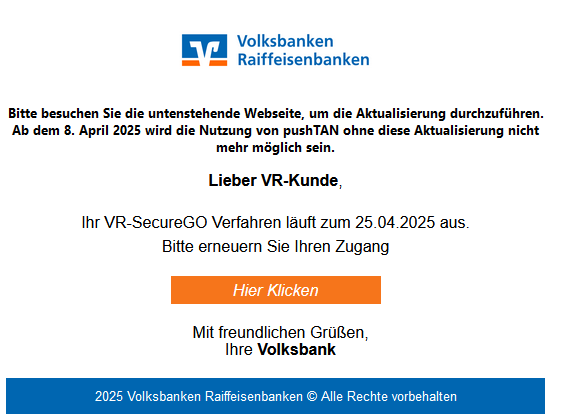 Screenshot einer E-Mail mit Logo der Volksbank und Text: "    Bitte besuchen Sie die untenstehende Webseite, um die Aktualisierung durchzuführen. Ab dem 8. April 2025 wird die Nutzung von pushTAN ohne diese Aktualisierung nicht mehr möglich sein.  Lieber VR-Kunde,     Ihr VR-SecureGO Verfahren läuft zum 25.04.2025 aus.  Bitte erneuern Sie Ihren Zugang      	Hier Klicken 	   Mit freundlichen Grüßen, Ihre Volksbank"