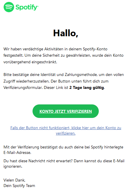Hallo,  Wir haben verdächtige Aktivitäten in deinem Spotify-Konto festgestellt. Um deine Sicherheit zu gewährleisten, wurde dein Konto vorübergehend eingeschränkt.  Bitte bestätige deine Identität und Zahlungsmethode, um den vollen Zugriff wiederherzustellen. Der Button unten führt dich zum Verifizierungsformular. Dieser Link ist 2 Tage lang gültig. Konto jetzt verifizieren  Falls der Button nicht funktioniert, klicke hier um dein Konto zu verifizieren.  Mit der Verifizierung bestätigst du auch deine bei Spotify hinterlegte E-Mail-Adresse.  Du hast diese Nachricht nicht erwartet? Dann kannst du diese E-Mail ignorieren.  Vielen Dank, Dein Spotify Team