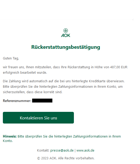 Screenshot einer E-Mail mit Logo der AOK und Text: "Rückerstattungsbestätigung Guten Tag, wir freuen uns, Ihnen mitzuteilen, dass Ihre Rückerstattung in Höhe von 487,00 EUR erfolgreich bearbeitet wurde. Die Zahlung wird automatisch auf die bei uns hinterlegte Kreditkarte überwiesen. Bitte überprüfen Sie die hinterlegten Zahlungsinformationen in Ihrem Konto, um sicherzustellen, dass diese korrekt sind. Referenznummer:  Kontaktieren Sie uns  Hinweis: Bitte überprüfen Sie die hinterlegten Zahlungsinformationen in Ihrem Konto. Kontakt: presse@aok.de | www.aok.de © 2023 AOK. Alle Rechte vorbehalten."