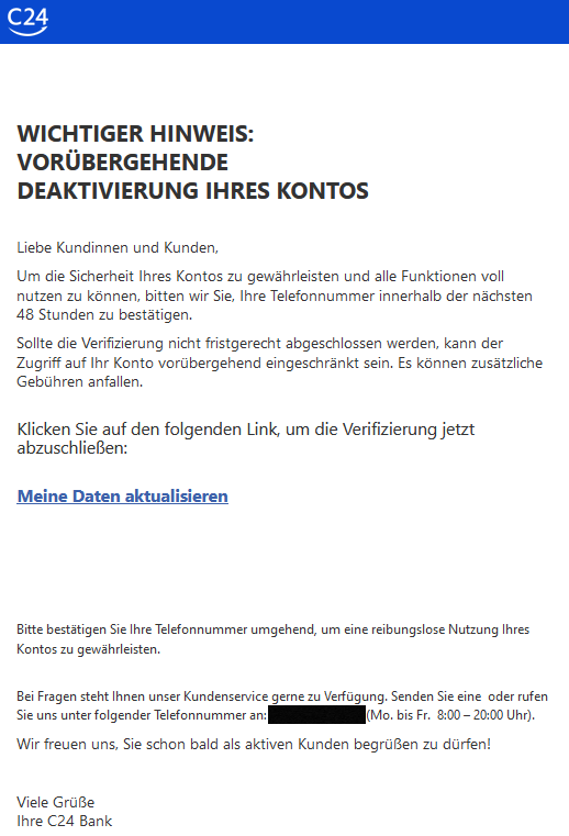 WICHTIGER HINWEIS:  VORÜBERGEHENDE  DEAKTIVIERUNG IHRES KONTOS    Liebe Kundinnen und Kunden,  Um die Sicherheit Ihres Kontos zu gewährleisten und alle Funktionen voll nutzen zu können, bitten wir Sie, Ihre Telefonnummer innerhalb der nächsten 48 Stunden zu bestätigen.  Sollte die Verifizierung nicht fristgerecht abgeschlossen werden, kann der Zugriff auf Ihr Konto vorübergehend eingeschränkt sein. Es können zusätzliche Gebühren anfallen.   Klicken Sie auf den folgenden Link, um die Verifizierung jetzt abzuschließen:    Meine Daten aktualisieren                Bitte bestätigen Sie Ihre Telefonnummer umgehend, um eine reibungslose Nutzung Ihres Kontos zu gewährleisten.   Bei Fragen steht Ihnen unser Kundenservice gerne zu Verfügung. Senden Sie eine  oder rufen Sie uns unter folgender Telefonnummer an:  (Mo. bis Fr.  8:00 – 20:00 Uhr).  Wir freuen uns, Sie schon bald als aktiven Kunden begrüßen zu dürfen!     Viele Grüße Ihre C24 Bank 