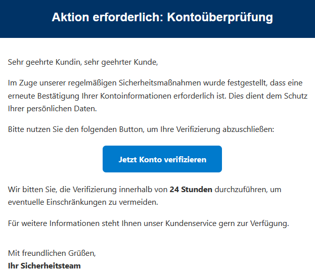 Sehr geehrte Kundin, sehr geehrter Kunde, Im Zuge unserer regelmäßigen Sicherheitsmaßnahmen wurde festgestellt, dass eine erneute Bestätigung Ihrer Kontoinformationen erforderlich ist. Dies dient dem Schutz Ihrer persönlichen Daten. Bitte nutzen Sie den folgenden Button, um Ihre Verifizierung abzuschließen: Jetzt Konto verifizieren Wir bitten Sie, die Verifizierung innerhalb von 24 Stunden durchzuführen, um eventuelle Einschränkungen zu vermeiden. Für weitere Informationen steht Ihnen unser Kundenservice gern zur Verfügung. Mit freundlichen Grüßen, Ihr Sicherheitsteam