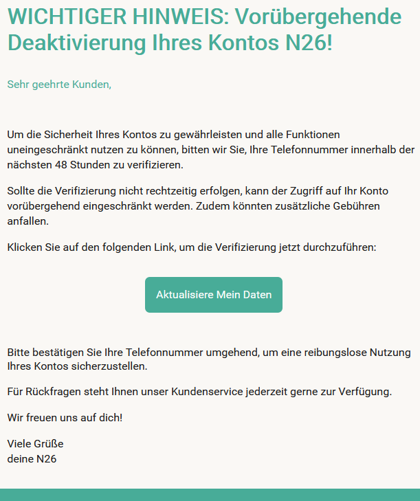  WICHTIGER HINWEIS: Vorübergehende Deaktivierung Ihres Kontos N26!  Sehr geehrte Kunden,     Um die Sicherheit Ihres Kontos zu gewährleisten und alle Funktionen uneingeschränkt nutzen zu können, bitten wir Sie, Ihre Telefonnummer innerhalb der nächsten 48 Stunden zu verifizieren.  Sollte die Verifizierung nicht rechtzeitig erfolgen, kann der Zugriff auf Ihr Konto vorübergehend eingeschränkt werden. Zudem könnten zusätzliche Gebühren anfallen.  Klicken Sie auf den folgenden Link, um die Verifizierung jetzt durchzuführen: Aktualisiere Mein Daten  Bitte bestätigen Sie Ihre Telefonnummer umgehend, um eine reibungslose Nutzung Ihres Kontos sicherzustellen.  Für Rückfragen steht Ihnen unser Kundenservice jederzeit gerne zur Verfügung.  Wir freuen uns auf dich!  Viele Grüße deine N26
