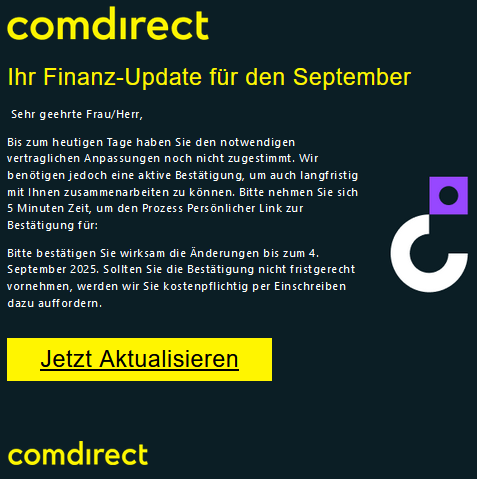 Cоmdіrесt    Ihr Finanz-Update für den September   Sehr geehrte Frau/Herr,  Bis zum heutigen Tage haben Sie den notwendigen vertraglichen Anpassungen noch nicht zugestimmt. Wir benötigen jedoch eine aktive Bestätigung, um auch langfristig mit Ihnen zusammenarbeiten zu können. Bitte nehmen Sie sich 5 Minuten Zeit, um den Prozess Persönlicher Link zur Bestätigung für:  Bitte bestätigen Sie wirksam die Änderungen bis zum 4. September 2025. Sollten Sie die Bestätigung nicht fristgerecht vornehmen, werden wir Sie kostenpflichtig per Einschreiben dazu auffordern. Jetzt Aktualisieren
