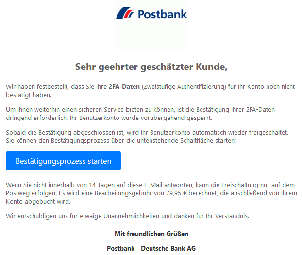 Sehr geehrter geschätzter Kunde,  Wir haben festgestellt, dass Sie Ihre 2FA-Daten (Zweistufige Authentifizierung) für Ihr Konto noch nicht bestätigt haben. Um Ihnen weiterhin einen sicheren Service bieten zu können, ist die Bestätigung Ihrer 2FA-Daten dringend erforderlich. Ihr Benutzerkonto wurde vorübergehend gesperrt. Sobald die Bestätigung abgeschlossen ist, wird Ihr Benutzerkonto automatisch wieder freigeschaltet. Sie können den Bestätigungsprozess über die untenstehende Schaltfläche starten: Bestätigungsprozess starten  Wenn Sie nicht innerhalb von 14 Tagen auf diese E-Mail antworten, kann die Freischaltung nur auf dem Postweg erfolgen. Es wird eine Bearbeitungsgebühr von 79,95 € berechnet, die anschließend von Ihrem Konto abgebucht wird. Wir entschuldigen uns für etwaige Unannehmlichkeiten und danken für Ihr Verständnis. Mit freundlichen Grüßen Postbank - Deutsche Bank AG