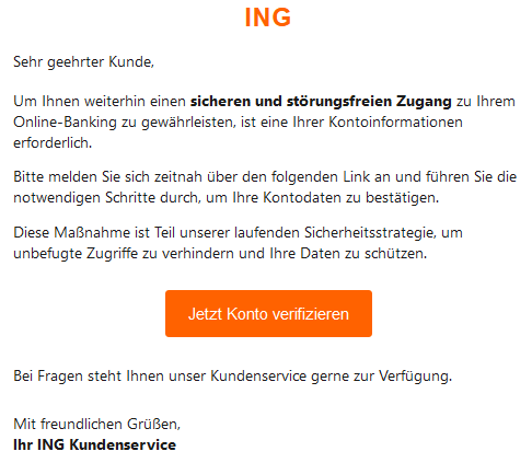 ING  Sehr geehrter Kunde,  Um Ihnen weiterhin einen sicheren und störungsfreien Zugang zu Ihrem Online-Banking zu gewährleisten, ist eine Ihrer Kontoinformationen erforderlich.  Bitte melden Sie sich zeitnah über den folgenden Link an und führen Sie die notwendigen Schritte durch, um Ihre Kontodaten zu bestätigen.  Diese Maßnahme ist Teil unserer laufenden Sicherheitsstrategie, um unbefugte Zugriffe zu verhindern und Ihre Daten zu schützen. Jetzt Konto verifizieren  Bei Fragen steht Ihnen unser Kundenservice gerne zur Verfügung.  Mit freundlichen Grüßen, Ihr ING Kundenservice