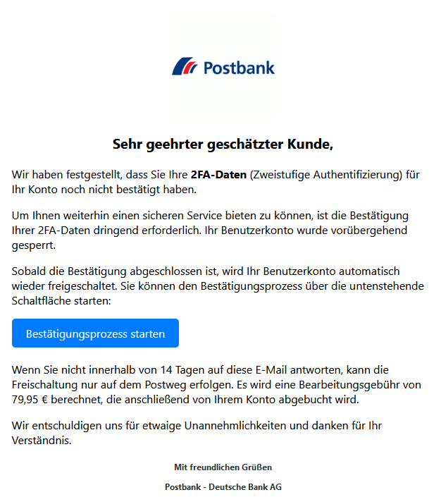 Screenshot einer E-Mail mit Logo der Postbank und Text: " Sehr geehrter geschätzter Kunde,  Wir haben festgestellt, dass Sie Ihre 2FA-Daten (Zweistufige Authentifizierung) für Ihr Konto noch nicht bestätigt haben.  Um Ihnen weiterhin einen sicheren Service bieten zu können, ist die Bestätigung Ihrer 2FA-Daten dringend erforderlich. Ihr Benutzerkonto wurde vorübergehend gesperrt.  Sobald die Bestätigung abgeschlossen ist, wird Ihr Benutzerkonto automatisch wieder freigeschaltet. Sie können den Bestätigungsprozess über die untenstehende Schaltfläche starten: Bestätigungsprozess starten  Wenn Sie nicht innerhalb von 14 Tagen auf diese E-Mail antworten, kann die Freischaltung nur auf dem Postweg erfolgen. Es wird eine Bearbeitungsgebühr von 79,95 € berechnet, die anschließend von Ihrem Konto abgebucht wird.  Wir entschuldigen uns für etwaige Unannehmlichkeiten und danken für Ihr Verständnis.  Mit freundlichen Grüßen  Postbank - Deutsche Bank AG"