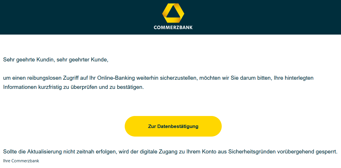 Sehr geehrte Kundin, sehr geehrter Kunde, um einen reibungslosen Zugriff auf Ihr Online-Banking weiterhin sicherzustellen, möchten wir Sie darum bitten, Ihre hinterlegten Informationen kurzfristig zu überprüfen und zu bestätigen.  Zur Datenbestätigung    Sollte die Aktualisierung nicht zeitnah erfolgen, wird der digitale Zugang zu Ihrem Konto aus Sicherheitsgründen vorübergehend gesperrt.  Ihre Commerzbank
