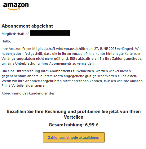 Abonnement abgelehnt  Mitgliedschaft n° XXXXX  Hallo,  Ihre Amazon Prime-Mitgliedschaft wird voraussichtlich am 27. JUNE 2025 verlängert. Wir haben jedoch festgestellt, dass die in Ihrem Amazon Prime-Konto hinterlegte Karte zum Verlängerungsdatum nicht mehr gültig ist. Bitte aktualisieren Sie Ihre Zahlungsmethode, um eine Unterbrechung Ihres Abonnements zu vermeiden.  Um eine Unterbrechung Ihres Abonnements zu vermeiden, werden wir versuchen, gegebenenfalls andere in Ihrem Konto angegebene gültige Kreditkarten zu belasten. Wenn wir Ihre Abonnementgebühren nicht abrechnen können, müssen wir Ihre Amazon Prime-Vorteile leider sperren.  Abrechnung des Kundendienstes Bezahlen Sie Ihre Rechnung und profitieren Sie jetzt von Ihren Vorteilen  Gesamtzahlung: 6,99 € Zahlungsmethode aktualisieren