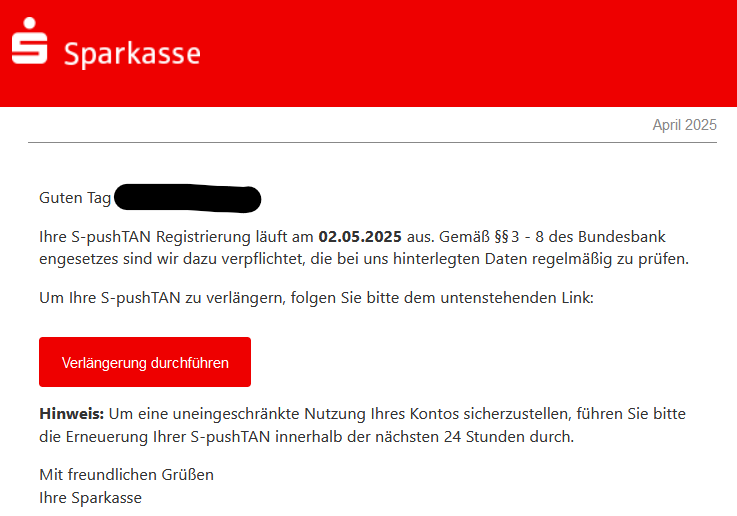 Guten Tag XY, Ihre S-pushTAN Registrierung läuft am 02.05.2025 aus. Gemäß §§ 3 - 8 des Bundesbankengesetzes sind wir dazu verpflichtet die bei uns hinterlegten Daten regelmäßig  zu prüfen.  Um Ihre S-pushTAN zu verlängern, folgen Sie bitte dem untenstehenden Link: Verlängerung durchführen  Wichtig:  Um eine uneingeschränkte Nutzung Ihres Kontos sicherzustellen, führen Sie bitte die Erneuerung Ihrer S-pushTAN innerhalb der nächsten 24 Stunden durch. Mit freundlichen Grüßen,  Ihre Sparkasse
