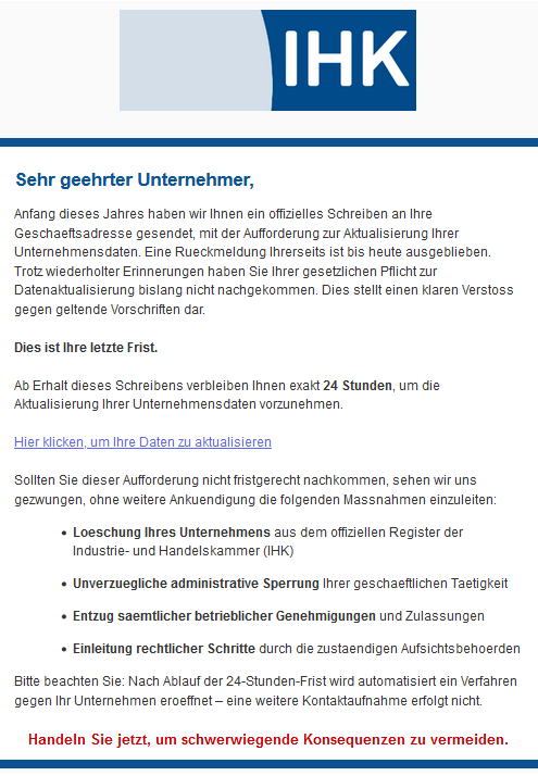 Sehr geehrter Unternehmer,  Anfang dieses Jahres haben wir Ihnen ein offizielles Schreiben an Ihre Geschaeftsadresse gesendet, mit der Aufforderung zur Aktualisierung Ihrer Unternehmensdaten. Eine Rueckmeldung Ihrerseits ist bis heute ausgeblieben.  Trotz wiederholter Erinnerungen haben Sie Ihrer gesetzlichen Pflicht zur Datenaktualisierung bislang nicht nachgekommen. Dies stellt einen klaren Verstoss gegen geltende Vorschriften dar.  Dies ist Ihre letzte Frist.  Ab Erhalt dieses Schreibens verbleiben Ihnen exakt 24 Stunden, um die Aktualisierung Ihrer Unternehmensdaten vorzunehmen.  Hier klicken, um Ihre Daten zu aktualisieren  Sollten Sie dieser Aufforderung nicht fristgerecht nachkommen, sehen wir uns gezwungen, ohne weitere Ankuendigung die folgenden Massnahmen einzuleiten:      Loeschung Ihres Unternehmens aus dem offiziellen Register der Industrie- und Handelskammer (IHK)      Unverzuegliche administrative Sperrung Ihrer geschaeftlichen Taetigkeit      Entzug saemtlicher betrieblicher Genehmigungen und Zulassungen      Einleitung rechtlicher Schritte durch die zustaendigen Aufsichtsbehoerden  Bitte beachten Sie: Nach Ablauf der 24-Stunden-Frist wird automatisiert ein Verfahren gegen Ihr Unternehmen eroeffnet – eine weitere Kontaktaufnahme erfolgt nicht.  Handeln Sie jetzt, um schwerwiegende Konsequenzen zu vermeiden.