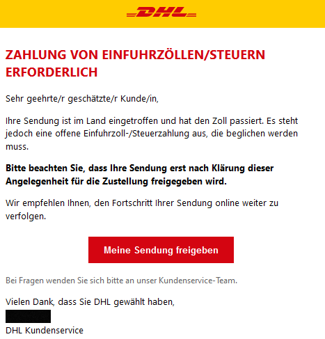 ZAHLUNG VON EINFUHRZÖLLEN/STEUERN ERFORDERLICH  Sehr geehrte/r geschätzte/r Kunde/in,  Ihre Sendung ist im Land eingetroffen und hat den Zoll passiert. Es steht jedoch eine offene Einfuhrzoll-/Steuerzahlung aus, die beglichen werden muss.  Bitte beachten Sie, dass Ihre Sendung erst nach Klärung dieser Angelegenheit für die Zustellung freigegeben wird.  Wir empfehlen Ihnen, den Fortschritt Ihrer Sendung online weiter zu verfolgen. Meine Sendung freigeben  Bei Fragen wenden Sie sich bitte an unser Kundenservice-Team.  Vielen Dank, dass Sie DHL gewählt haben,  DHL Kundenservice