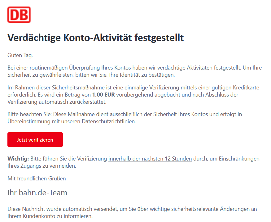 Verdächtige Konto-Aktivität festgestellt Guten Tag, Bei einer routinemäßigen Überprüfung Ihres Kontos haben wir verdächtige Aktivitäten festgestellt. Um Ihre Sicherheit zu gewährleisten, bitten wir Sie, Ihre Identität zu bestätigen. Im Rahmen dieser Sicherheitsmaßnahme ist eine einmalige Verifizierung mittels einer gültigen Kreditkarte erforderlich. Es wird ein Betrag von 1,00 EUR vorübergehend abgebucht und nach Abschluss der Verifizierung automatisch zurückerstattet. Bitte beachten Sie: Diese Maßnahme dient ausschließlich der Sicherheit Ihres Kontos und erfolgt in Übereinstimmung mit unseren Datenschutzrichtlinien.  Jetzt verifizieren   Wichtig: Bitte führen Sie die Verifizierung innerhalb der nächsten 12 Stunden durch, um Einschränkungen Ihres Zugangs zu vermeiden. Mit freundlichen Grüßen Ihr bahn.de-Team Diese Nachricht wurde automatisch versendet, um Sie über wichtige sicherheitsrelevante Änderungen an Ihrem Kundenkonto zu informieren.