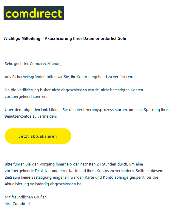 Wichtige Mitteilung – Aktualisierung Ihrer Daten erforderlichSehr Sehr geehrter Comdirect-Kunde,  Aus Sicherheitsgründen bitten wir Sie, Ihr Konto umgehend zu verifizieren.  Da die Verifizierung bisher nicht abgeschlossen wurde, nicht bestätigten Konten vorübergehend sperren.  Über den folgenden Link können Sie den Verifizierungsprozess starten, um eine Sperrung Ihres Benutzerkontos zu vermeiden: Jetzt aktualisieren      Bitte führen Sie den Vorgang innerhalb der nächsten 24 Stunden durch, um eine vorübergehende Deaktivierung Ihrer Karte und Ihres Kontos zu verhindern. Sollte in diesem Zeitraum keine Bestätigung eingehen, werden Karte und Konto solange gesperrt, bis die Aktualisierung vollständig abgeschlossen ist.   Mit freundlichen Grüßen  Ihre Comdirect