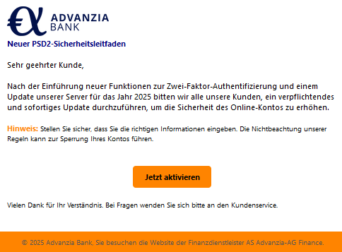  Neuer PSD2-Sicherheitsleitfaden   Sehr geehrter Kunde,   Nach der Einführung neuer Funktionen zur Zwei-Faktor-Authentifizierung und einem Update unserer Server für das Jahr 2025 bitten wir alle unsere Kunden, ein verpflichtendes und sofortiges Update durchzuführen, um die Sicherheit des Online-Kontos zu erhöhen.   Hinweis: Stellen Sie sicher, dass Sie die richtigen Informationen eingeben. Die Nichtbeachtung unserer Regeln kann zur Sperrung Ihres Kontos führen.   Jetzt aktivieren Vielen Dank für Ihr Verständnis. Bei Fragen wenden Sie sich bitte an den Kundenservice.   © 2025 Advanzia Bank, Sie besuchen die Website der Finanzdienstleister AS Advanzia-AG Finance. 