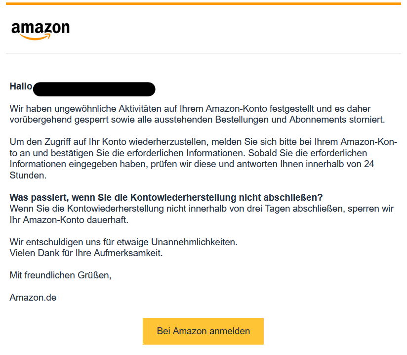 Hallo XY,  Wir haben ungewöhnliche Aktivitäten auf Ihrem ­­­­A­­­­m­­­­­­­­a­­z­o­­n-­K­­­­on­t­­­­o festgestellt und es daher vorübergehend gesperrt sowie alle ausstehenden Bestellungen und Abonnements storniert.  Um den Zugriff auf Ihr Konto wiederherzustellen, melden Sie sich bitte bei Ihrem ­­­Am­azo­n­-­­­K­­­­­­on­t­o an und bestätigen Sie die erforderlichen Informationen. Sobald Sie die erforderlichen Informationen eingegeben haben, prüfen wir diese und antworten Ihnen innerhalb von 24 Stunden.  Was passiert, wenn Sie die Kontowiederherstellung nicht abschließen? Wenn Sie die Kontowiederherstellung nicht innerhalb von drei Tagen abschließen, sperren wir Ihr ­­­­­­­­A­­­m­­­­­­a­z­­­­o­n-­­­­­­K­o­­­­­­­­n­­­­­­­­t­­­­­­­­o dauerhaft.  Wir entschuldigen uns für etwaige Unannehmlichkeiten. Vielen Dank für Ihre Aufmerksamkeit.  Mit freundlichen Grüßen,  ­­­­A­­m­­­­az­­o­n­­­­­­­­.­de