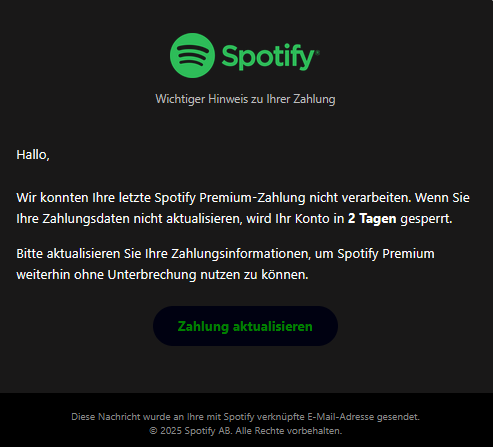 Screenshot einer E-Mail mit Logo von Spotify und Text: " Spotify  Wichtiger Hinweis zu Ihrer Zahlung  Hallo,  Wir konnten Ihre letzte Spotify Premium-Zahlung nicht verarbeiten. Wenn Sie Ihre Zahlungsdaten nicht aktualisieren, wird Ihr Konto in 2 Tagen gesperrt.  Bitte aktualisieren Sie Ihre Zahlungsinformationen, um Spotify Premium weiterhin ohne Unterbrechung nutzen zu können. Zahlung aktualisieren Diese Nachricht wurde an Ihre mit Spotify verknüpfte E-Mail-Adresse gesendet. © 2025 Spotify AB. Alle Rechte vorbehalten."