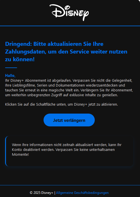 Screenshot einer E-Mail mit Logo von Disney+ und Text: " Dringend: Bitte aktualisieren Sie Ihre Zahlungsdaten, um den Service weiter nutzen zu können!  Hallo, Ihr Disney+ Abonnement ist abgelaufen. Verpassen Sie nicht die Gelegenheit, Ihre Lieblingsfilme, Serien und Dokumentationen wiederzuentdecken und tauchen Sie erneut in eine magische Welt ein. Verlängern Sie Ihr Abonnement, um weiterhin unbegrenzten Zugriff auf exklusive Inhalte zu genießen.  Klicken Sie auf die Schaltfläche unten, um Disney+ jetzt zu aktivieren. Jetzt verlängern  Wenn Ihre Informationen nicht zeitnah aktualisiert werden, kann Ihr Konto deaktiviert werden. Verpassen Sie keine unterhaltsamen Momente! © 2025 Disney+ | Allgemeine Geschäftsbedingungen"