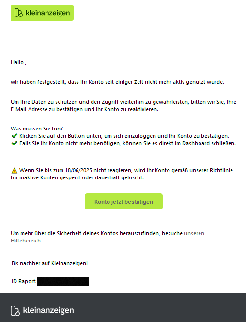 Hallo ,    wir haben festgestellt, dass Ihr Konto seit einiger Zeit nicht mehr aktiv genutzt wurde.    Um Ihre Daten zu schützen und den Zugriff weiterhin zu gewährleisten, bitten wir Sie, Ihre E-Mail-Adresse zu bestätigen und Ihr Konto zu reaktivieren.    Was müssen Sie tun? ✔️ Klicken Sie auf den Button unten, um sich einzuloggen und Ihr Konto zu bestätigen. ✔️ Falls Sie Ihr Konto nicht mehr benötigen, können Sie es direkt im Dashboard schließen.    ⚠️ Wenn Sie bis zum 18/06/2025 nicht reagieren, wird Ihr Konto gemäß unserer Richtlinie für inaktive Konten gesperrt oder dauerhaft gelöscht.   Konto jetzt bestätigen    Um mehr über die Sicherheit deines Kontos herauszufinden, besuche unseren Hilfebereich. Bis nachher auf Kleinanzeigen!    ID Raport: