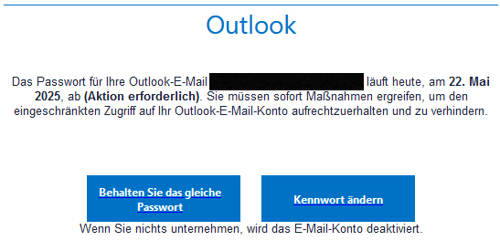 Outlook     Das Passwort für Ihre Outlook-E-Mail <geschwärzte Mailadresse> läuft heute, am 22. Mai 2025, ab (Aktion erforderlich). Sie müssen sofort Maßnahmen ergreifen, um den eingeschränkten Zugriff auf Ihr Outlook-E-Mail-Konto aufrechtzuerhalten und zu verhindern.     Behalten Sie das gleiche Passwort 	        	  Kennwort ändern  Wenn Sie nichts unternehmen, wird das E-Mail-Konto deaktiviert. 