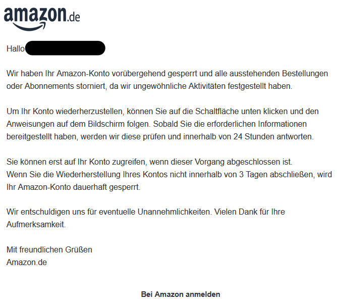 Hallo XY  Wir haben Ihr Amazon-Konto vorübergehend gesperrt und alle ausstehenden Bestellungen oder Abonnements storniert, da wir ungewöhnliche Aktivitäten festgestellt haben.  Um Ihr Konto wiederherzustellen, können Sie auf die Schaltfläche unten klicken und den Anweisungen auf dem Bildschirm folgen. Sobald Sie die erforderlichen Informationen bereitgestellt haben, werden wir diese prüfen und innerhalb von 24 Stunden antworten.  Sie können erst auf Ihr Konto zugreifen, wenn dieser Vorgang abgeschlossen ist. Wenn Sie die Wiederherstellung Ihres Kontos nicht innerhalb von 3 Tagen abschließen, wird Ihr Amazon-Konto dauerhaft gesperrt.  Wir entschuldigen uns für eventuelle Unannehmlichkeiten. Vielen Dank für Ihre Aufmerksamkeit.  Mit freundlichen Grüßen Amazon.de  Bei Amazon anmelden