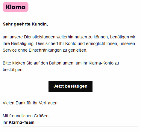 Sehr geehrte Kundin,     um unsere Dienstleistungen weiterhin nutzen zu können, benötigen wir Ihre Bestätigung. Dies sichert Ihr Konto und ermöglicht Ihnen, unseren Service ohne Einschränkungen zu genießen.  Bitte klicken Sie auf den Button unten, um Ihr Klarna-Konto zu bestätigen.   Jetzt bestätigen      Vielen Dank für Ihr Vertrauen.     Mit freundlichen Grüßen, Ihr Klarna-Team