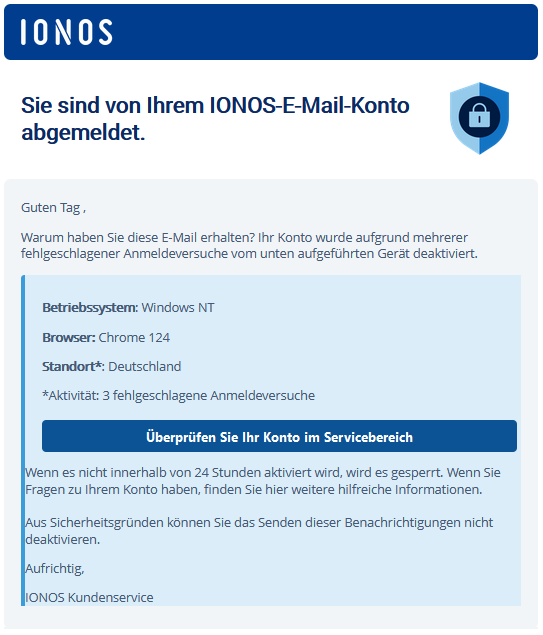  	IONOS 		 	 	  Sie sind von Ihrem IONOS-E-Mail-Konto abgemeldet. 		 	 	  Guten Tag ,  Warum haben Sie diese E-Mail erhalten? Ihr Konto wurde aufgrund mehrerer fehlgeschlagener Anmeldeversuche vom unten aufgeführten Gerät deaktiviert. 	 	  Betriebssystem: Windows NT  Browser: Chrome 124  Standort*: Deutschland  *Aktivität: 3 fehlgeschlagene Anmeldeversuche  Überprüfen Sie Ihr Konto im Servicebereich 	  Wenn es nicht innerhalb von 24 Stunden aktiviert wird, wird es gesperrt. Wenn Sie Fragen zu Ihrem Konto haben, finden Sie hier weitere hilfreiche Informationen.  Aus Sicherheitsgründen können Sie das Senden dieser Benachrichtigungen nicht deaktivieren.  Aufrichtig,  IONOS Kundenservice
